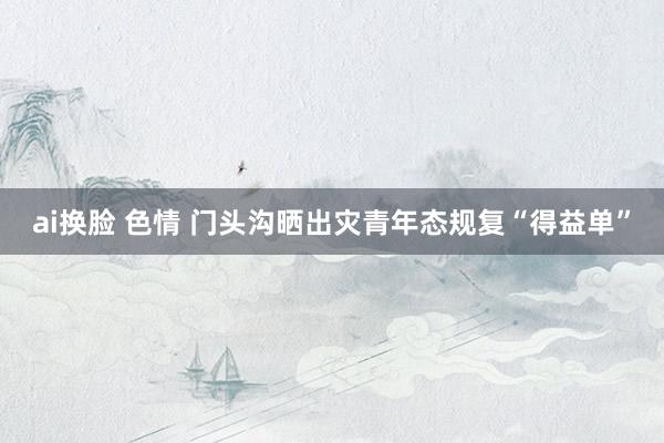 ai换脸 色情 门头沟晒出灾青年态规复“得益单”
