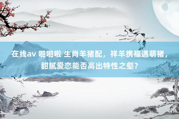 在线av 啪啪啦 生肖羊猪配，祥羊携福遇萌猪，甜腻爱恋能否高出特性之壑？