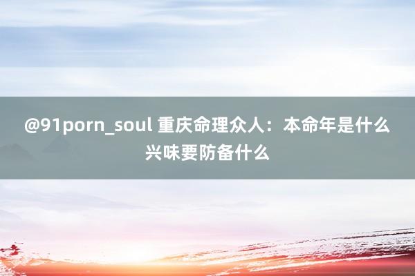 @91porn_soul 重庆命理众人：本命年是什么兴味要防备什么