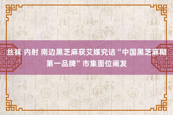 丝袜 内射 南边黑芝麻获艾媒究诘“中国黑芝麻糊第一品牌”市集面位阐发