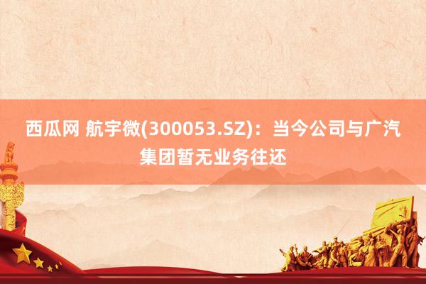 西瓜网 航宇微(300053.SZ)：当今公司与广汽集团暂无业务往还