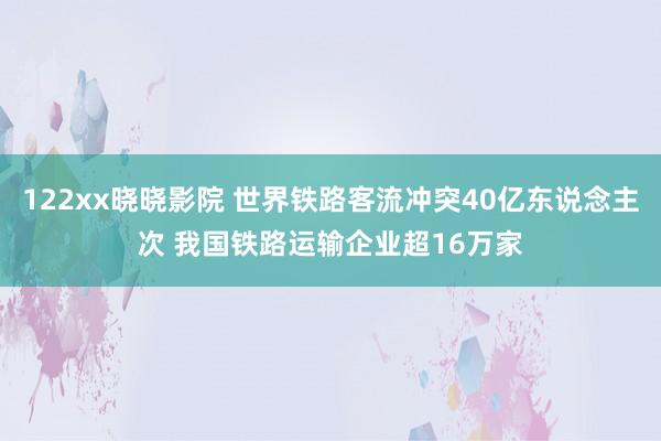 122xx晓晓影院 世界铁路客流冲突40亿东说念主次 我国铁路运输企业超16万家