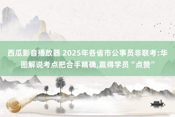 西瓜影音播放器 2025年各省市公事员非联考:华图解说考点把合手精确，赢得学员“点赞”