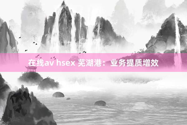 在线av hsex 芜湖港：业务提质增效