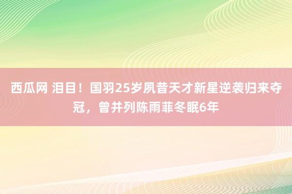 西瓜网 泪目！国羽25岁夙昔天才新星逆袭归来夺冠，曾并列陈雨菲冬眠6年