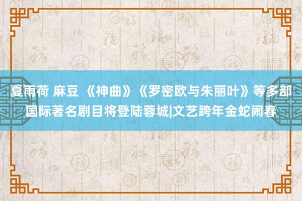 夏雨荷 麻豆 《神曲》《罗密欧与朱丽叶》等多部国际著名剧目将登陆蓉城|文艺跨年金蛇闹春