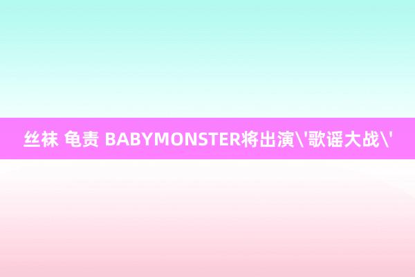 丝袜 龟责 BABYMONSTER将出演'歌谣大战'