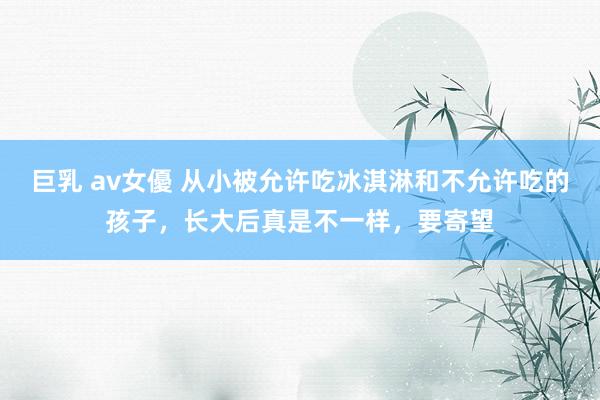 巨乳 av女優 从小被允许吃冰淇淋和不允许吃的孩子，长大后真是不一样，要寄望