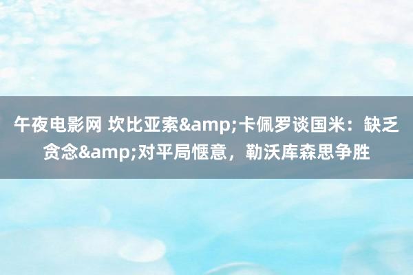 午夜电影网 坎比亚索&卡佩罗谈国米：缺乏贪念&对平局惬意，勒沃库森思争胜