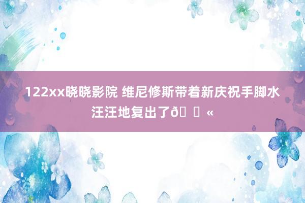 122xx晓晓影院 维尼修斯带着新庆祝手脚水汪汪地复出了🔫