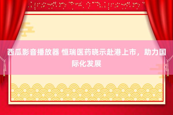 西瓜影音播放器 恒瑞医药晓示赴港上市，助力国际化发展