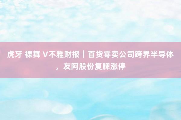 虎牙 裸舞 V不雅财报｜百货零卖公司跨界半导体，友阿股份复牌涨停