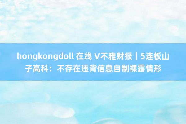 hongkongdoll 在线 V不雅财报｜5连板山子高科：不存在违背信息自制裸露情形