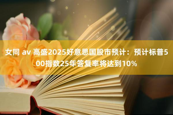 女同 av 高盛2025好意思国股市预计：预计标普500指数25年答复率将达到10%