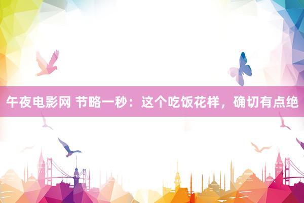 午夜电影网 节略一秒：这个吃饭花样，确切有点绝