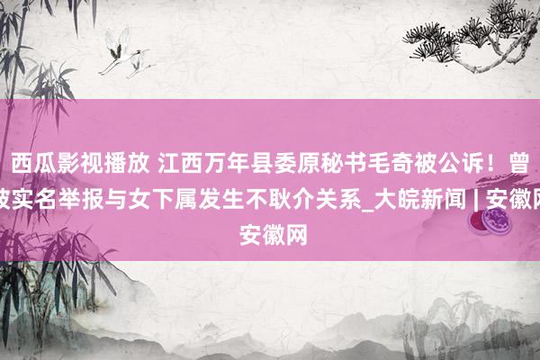 西瓜影视播放 江西万年县委原秘书毛奇被公诉！曾被实名举报与女下属发生不耿介关系_大皖新闻 | 安徽网