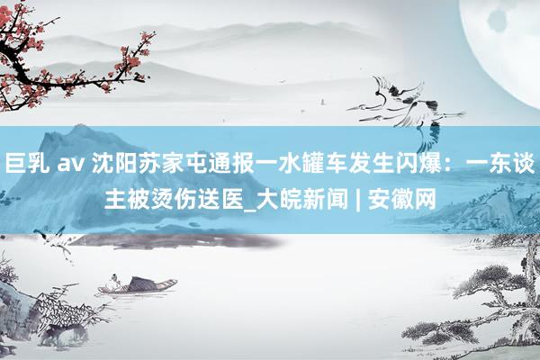 巨乳 av 沈阳苏家屯通报一水罐车发生闪爆：一东谈主被烫伤送医_大皖新闻 | 安徽网