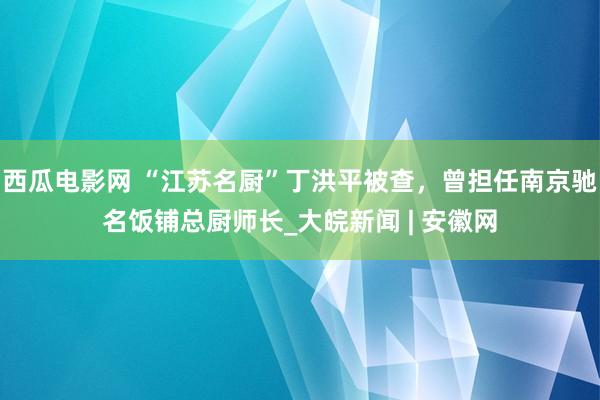 西瓜电影网 “江苏名厨”丁洪平被查，曾担任南京驰名饭铺总厨师长_大皖新闻 | 安徽网