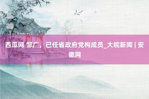 西瓜网 邹广，已任省政府党构成员_大皖新闻 | 安徽网