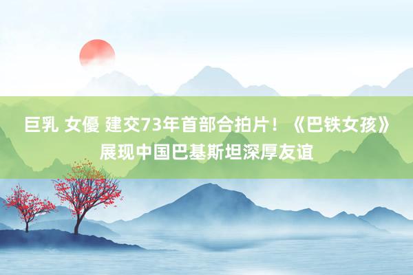 巨乳 女優 建交73年首部合拍片！《巴铁女孩》展现中国巴基斯坦深厚友谊