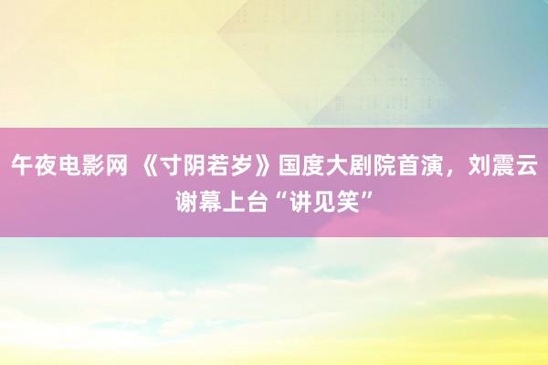 午夜电影网 《寸阴若岁》国度大剧院首演，刘震云谢幕上台“讲见笑”