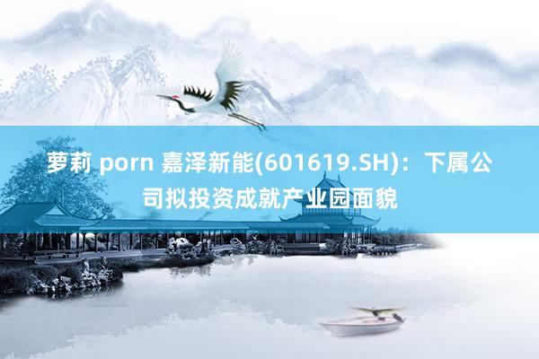 萝莉 porn 嘉泽新能(601619.SH)：下属公司拟投资成就产业园面貌