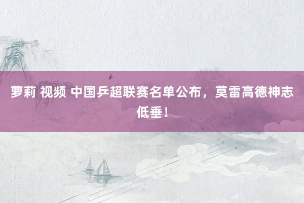 萝莉 视频 中国乒超联赛名单公布，莫雷高德神志低垂！