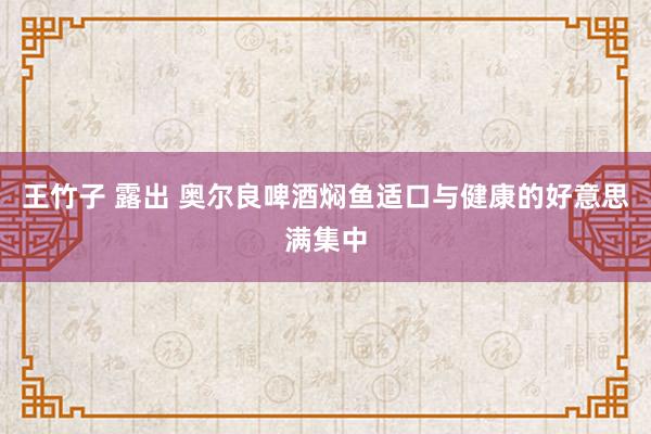 王竹子 露出 奥尔良啤酒焖鱼适口与健康的好意思满集中