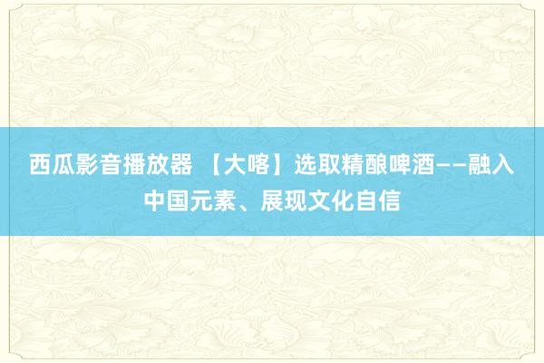 西瓜影音播放器 【大喀】选取精酿啤酒——融入中国元素、展现文化自信