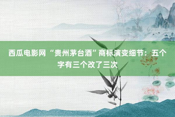 西瓜电影网 “贵州茅台酒”商标演变细节：五个字有三个改了三次