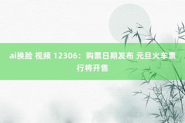 ai换脸 视频 12306：购票日期发布 元旦火车票行将开售