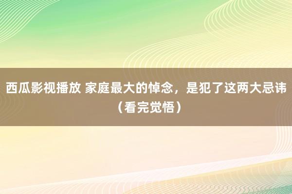 西瓜影视播放 家庭最大的悼念，是犯了这两大忌讳（看完觉悟）