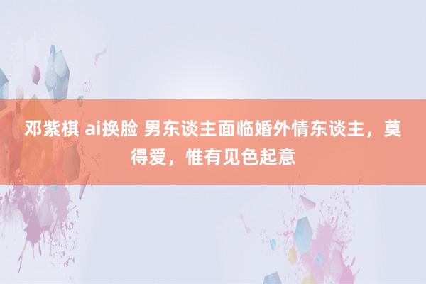 邓紫棋 ai换脸 男东谈主面临婚外情东谈主，莫得爱，惟有见色起意