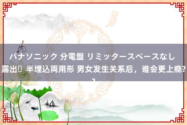 パナソニック 分電盤 リミッタースペースなし 露出・半埋込両用形 男女发生关系后，谁会更上瘾?
