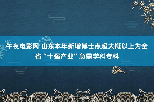 午夜电影网 山东本年新增博士点超大概以上为全省“十强产业”急需学科专科