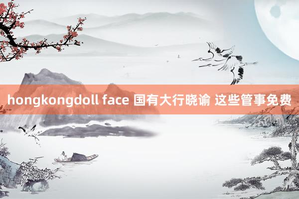hongkongdoll face 国有大行晓谕 这些管事免费