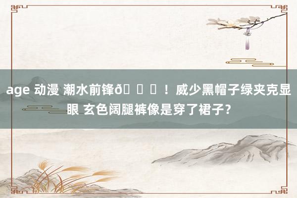 age 动漫 潮水前锋😎！威少黑帽子绿夹克显眼 玄色阔腿裤像是穿了裙子？