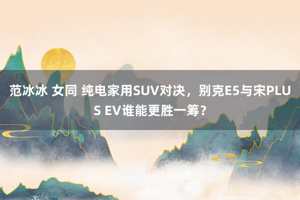 范冰冰 女同 纯电家用SUV对决，别克E5与宋PLUS EV谁能更胜一筹？