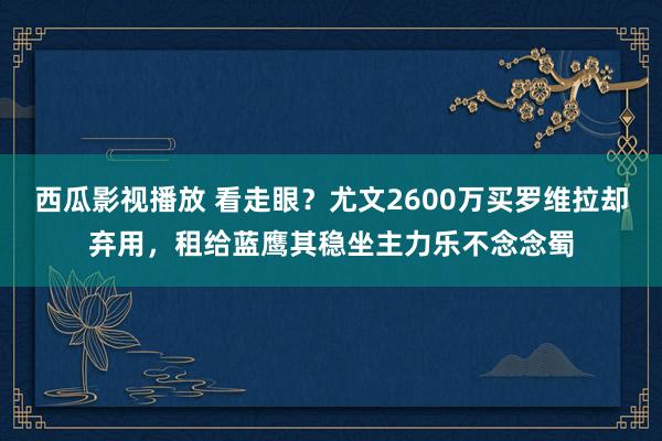 西瓜影视播放 看走眼？尤文2600万买罗维拉却弃用，租给蓝鹰其稳坐主力乐不念念蜀