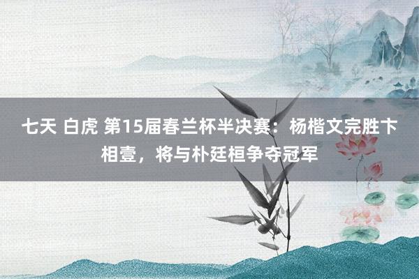 七天 白虎 第15届春兰杯半决赛：杨楷文完胜卞相壹，将与朴廷桓争夺冠军