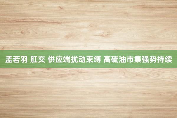 孟若羽 肛交 供应端扰动束缚 高硫油市集强势持续