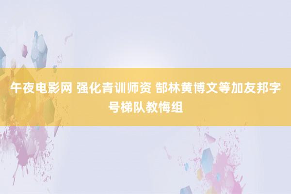 午夜电影网 强化青训师资 郜林黄博文等加友邦字号梯队教悔组