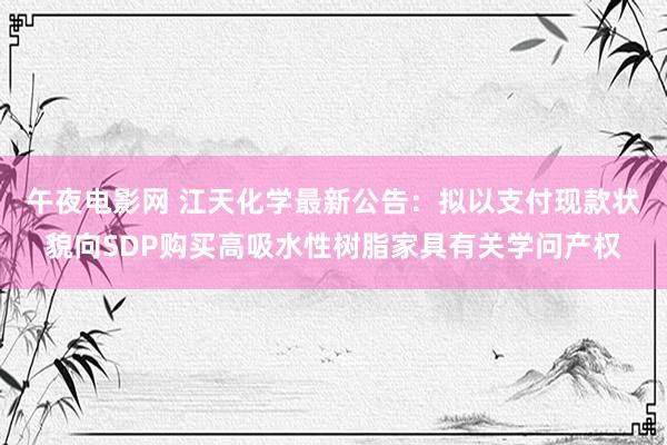 午夜电影网 江天化学最新公告：拟以支付现款状貌向SDP购买高吸水性树脂家具有关学问产权
