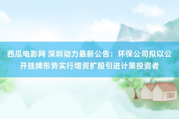 西瓜电影网 深圳动力最新公告：环保公司拟以公开挂牌形势实行增资扩股引进计策投资者