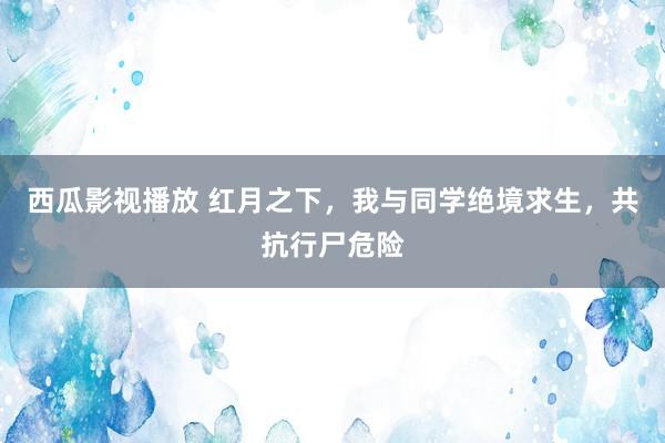 西瓜影视播放 红月之下，我与同学绝境求生，共抗行尸危险