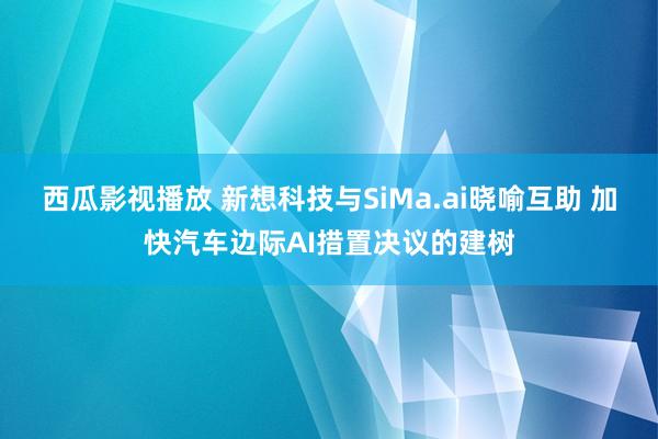 西瓜影视播放 新想科技与SiMa.ai晓喻互助 加快汽车边际AI措置决议的建树