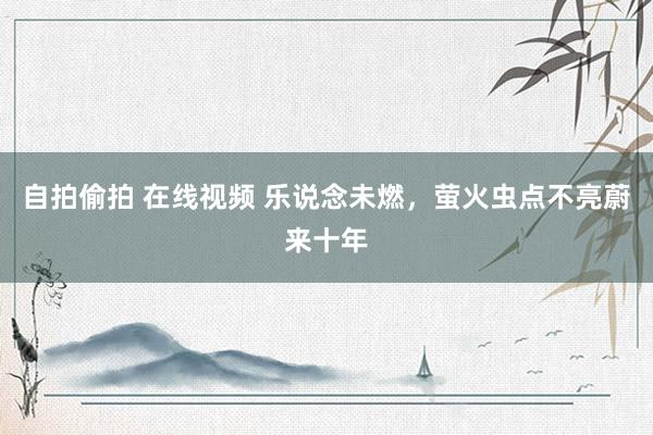 自拍偷拍 在线视频 乐说念未燃，萤火虫点不亮蔚来十年