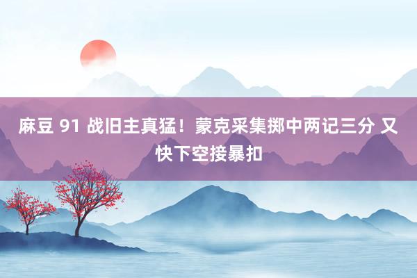 麻豆 91 战旧主真猛！蒙克采集掷中两记三分 又快下空接暴扣