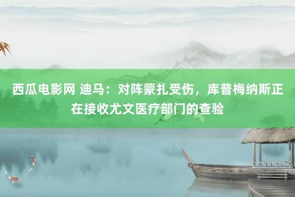 西瓜电影网 迪马：对阵蒙扎受伤，库普梅纳斯正在接收尤文医疗部门的查验