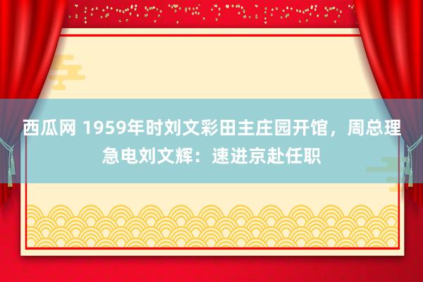 西瓜网 1959年时刘文彩田主庄园开馆，周总理急电刘文辉：速进京赴任职
